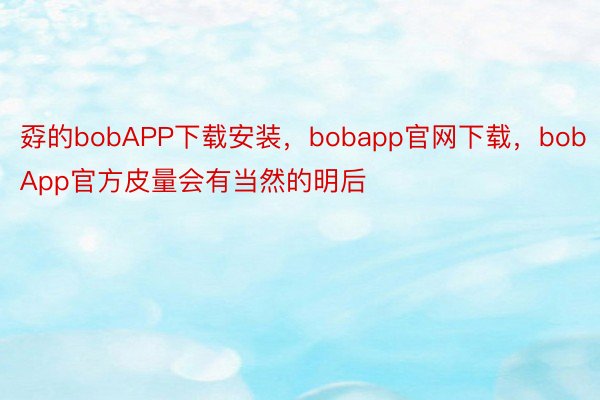 孬的bobAPP下载安装，bobapp官网下载，bobApp官方皮量会有当然的明后