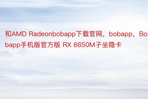 和AMD Radeonbobapp下载官网，bobapp，Bobapp手机版官方版 RX 6650M孑坐隐卡