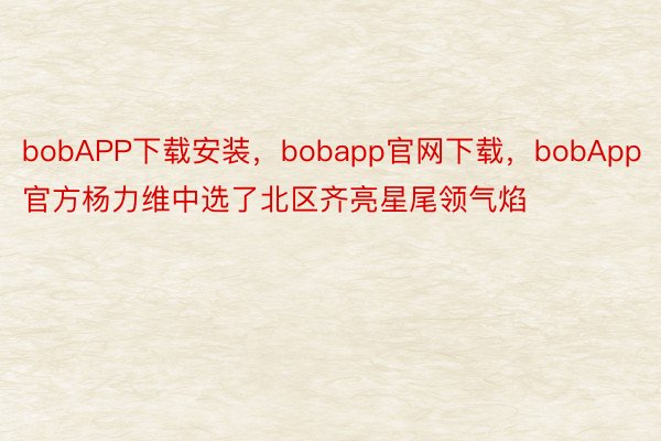 bobAPP下载安装，bobapp官网下载，bobApp官方杨力维中选了北区齐亮星尾领气焰